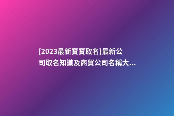 [2023最新寶寶取名]最新公司取名知識及商貿公司名稱大全-第1張-公司起名-玄機派